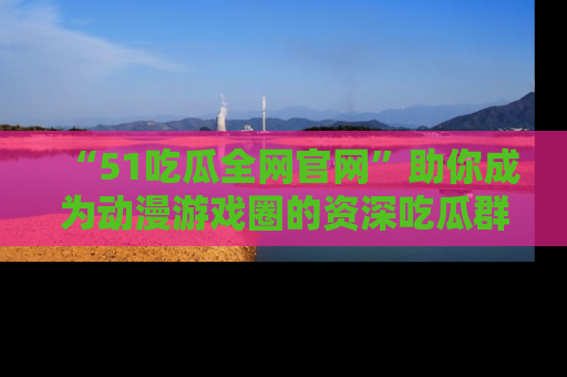“51吃瓜全网官网”助你成为动漫游戏圈的资深吃瓜群众!