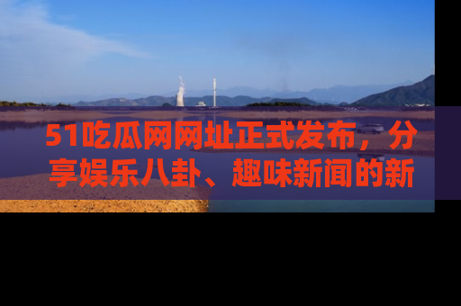 51吃瓜网网址正式发布，分享娱乐八卦、趣味新闻的新平台