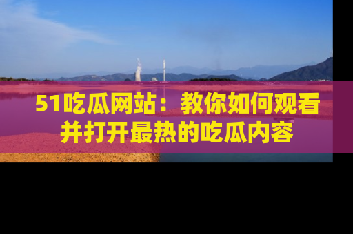 51吃瓜网站：教你如何观看并打开最热的吃瓜内容