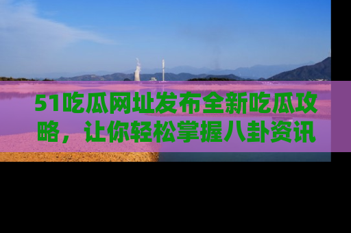 51吃瓜网址发布全新吃瓜攻略，让你轻松掌握八卦资讯！
