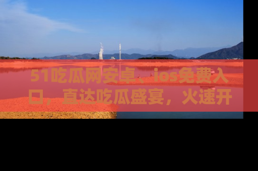 51吃瓜网安卓、ios免费入口，直达吃瓜盛宴，火速开启线上体验！
