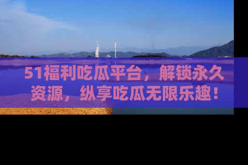51福利吃瓜平台，解锁永久资源，纵享吃瓜无限乐趣！