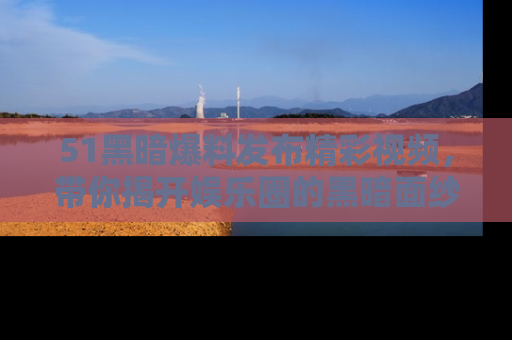 51黑暗爆料发布精彩视频，带你揭开娱乐圈的黑暗面纱