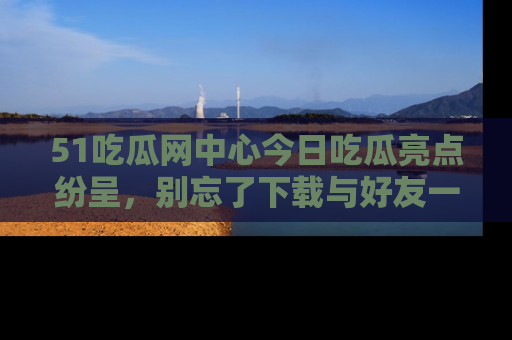 51吃瓜网中心今日吃瓜亮点纷呈，别忘了下载与好友一同分享！