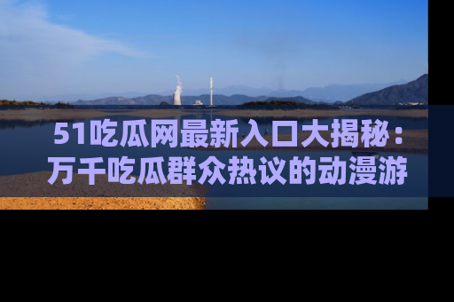 51吃瓜网最新入口大揭秘：万千吃瓜群众热议的动漫游戏事件