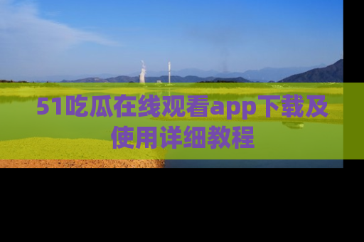 51吃瓜在线观看app下载及使用详细教程