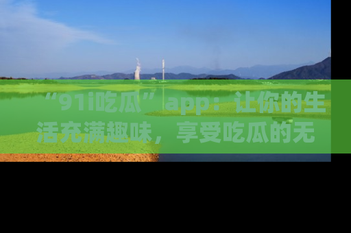 “91i吃瓜”app:让你的生活充满趣味,享受吃瓜的无限乐趣!