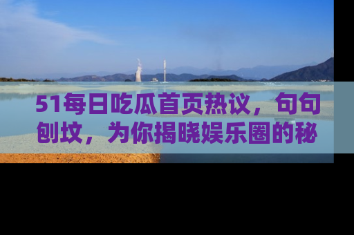 51每日吃瓜首页热议，句句刨坟，为你揭晓娱乐圈的秘密！