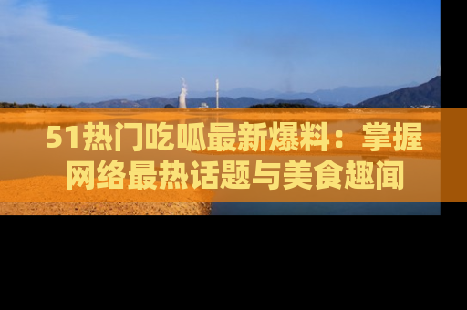 51热门吃呱最新爆料：掌握网络最热话题与美食趣闻