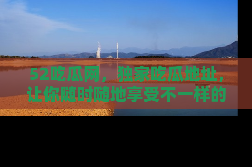 52吃瓜网，独家吃瓜地址，让你随时随地享受不一样的观看体验！