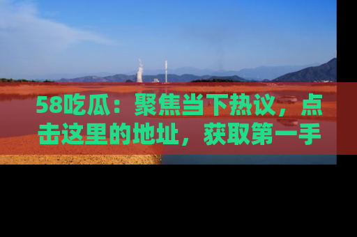 58吃瓜：聚焦当下热议，点击这里的地址，获取第一手的八卦信息！