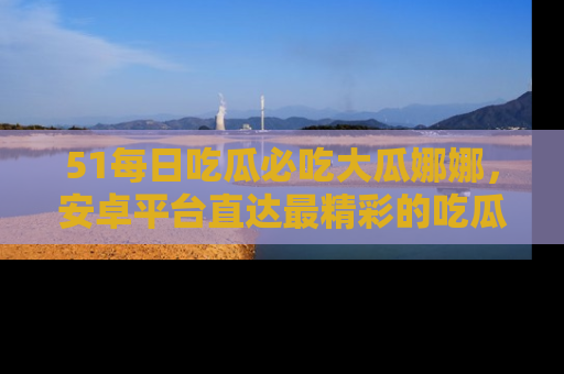 51每日吃瓜必吃大瓜娜娜，安卓平台直达最精彩的吃瓜内容。