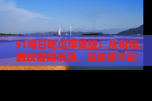 51每日吃瓜苹果版：从句句刨坟看娱乐圈，瓜你想不到的精彩纷呈！