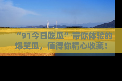 “91今日吃瓜”带你体验的爆笑瓜,值得你精心收藏!