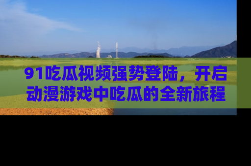 91吃瓜视频强势登陆，开启动漫游戏中吃瓜的全新旅程！