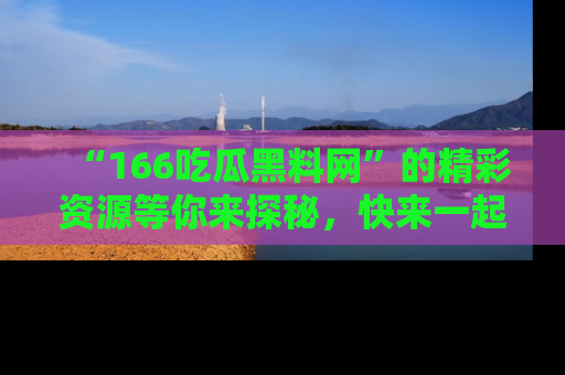 “166吃瓜黑料网”的精彩资源等你来探秘,快来一起吃瓜吧!