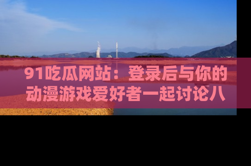 91吃瓜网站：登录后与你的动漫游戏爱好者一起讨论八卦！