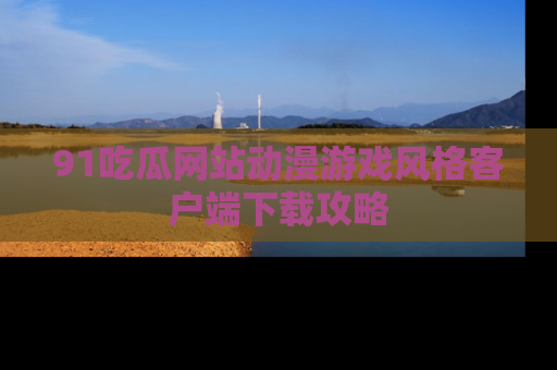 91吃瓜网站动漫游戏风格客户端下载攻略