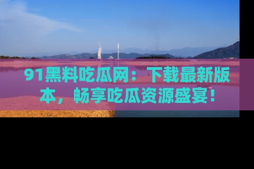 91黑料吃瓜网：下载最新版本，畅享吃瓜资源盛宴！