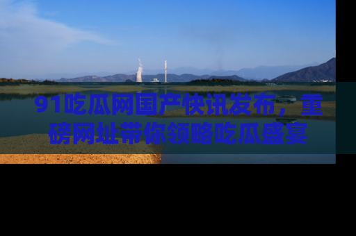 91吃瓜网国产快讯发布，重磅网址带你领略吃瓜盛宴