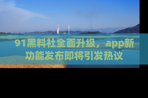91黑料社全面升级，app新功能发布即将引发热议