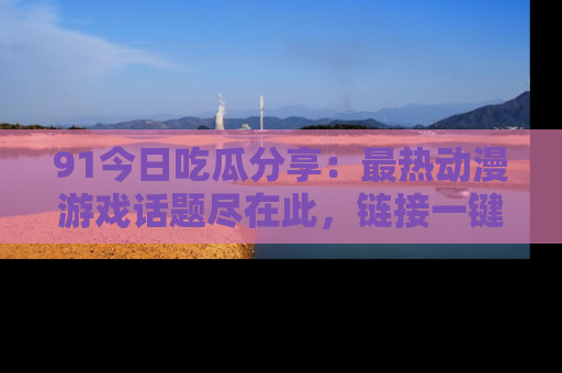 91今日吃瓜分享：最热动漫游戏话题尽在此，链接一键畅游！