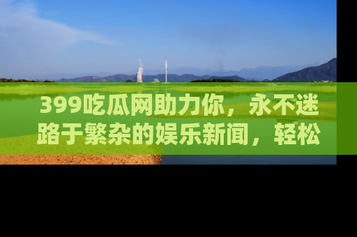 399吃瓜网助力你，永不迷路于繁杂的娱乐新闻，轻松追踪热点！