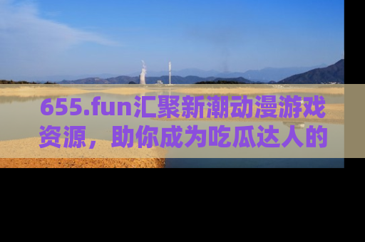 655.fun汇聚新潮动漫游戏资源，助你成为吃瓜达人的必备平台！