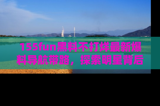 155fun黑料不打烊最新爆料导航带路，探索明星背后的秘密