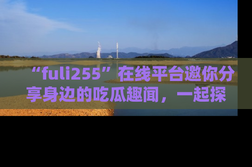 “fuli255”在线平台邀你分享身边的吃瓜趣闻，一起探索生活的小秘密！