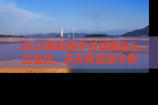 2025黑料网不打烊网站入口直达，天天有瓜吃不停