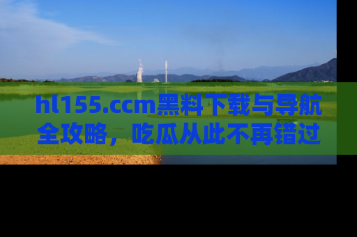 hl155.ccm黑料下载与导航全攻略，吃瓜从此不再错过任何热点