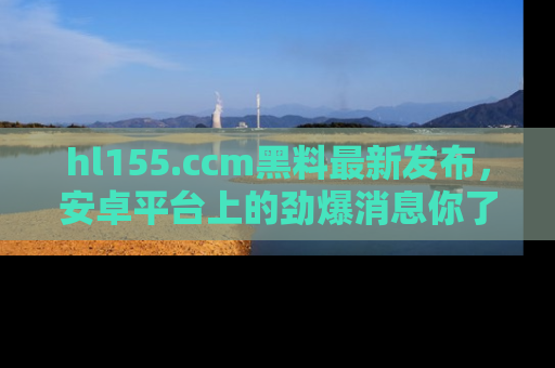 hl155.ccm黑料最新发布，安卓平台上的劲爆消息你了解了吗？