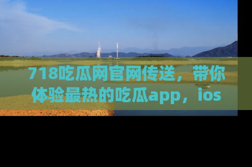 718吃瓜网官网传送，带你体验最热的吃瓜app，ios用户必备哦！