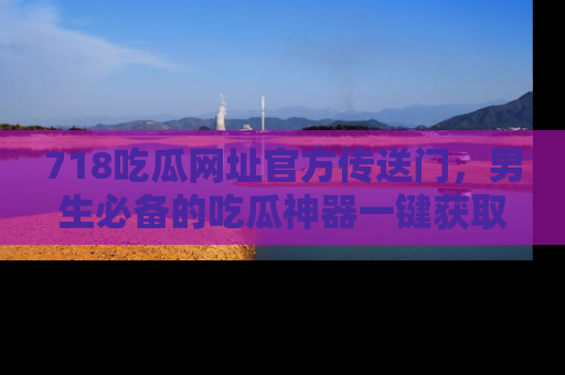 718吃瓜网址官方传送门，男生必备的吃瓜神器一键获取！