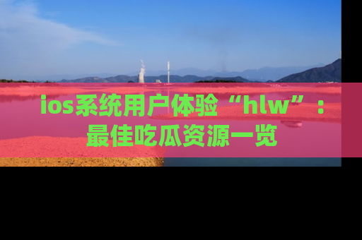 ios系统用户体验“hlw”：最佳吃瓜资源一览
