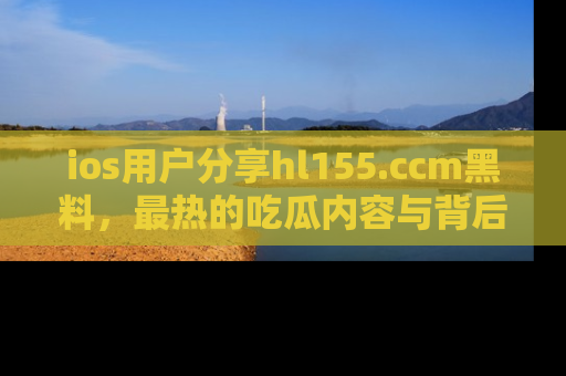 ios用户分享hl155.ccm黑料，最热的吃瓜内容与背后的真实事件！