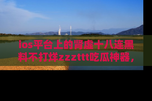 ios平台上的肾虚十八连黑料不打烊zzzttt吃瓜神器，你绝对不能错过