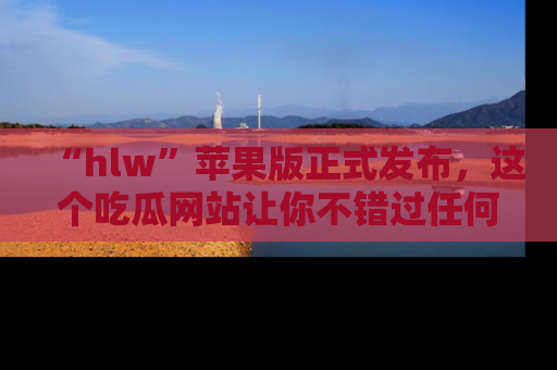 “hlw”苹果版正式发布，这个吃瓜网站让你不错过任何热议话题！