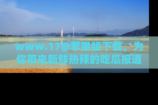 www.17@苹果版下载，为你带来新鲜热辣的吃瓜报道，尽情享受！
