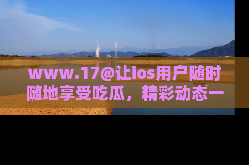 www.17@让ios用户随时随地享受吃瓜，精彩动态一手掌握