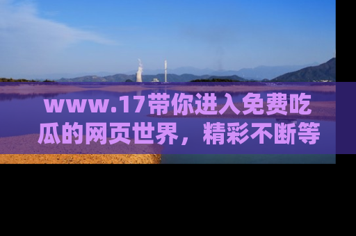 www.17带你进入免费吃瓜的网页世界，精彩不断等着你！