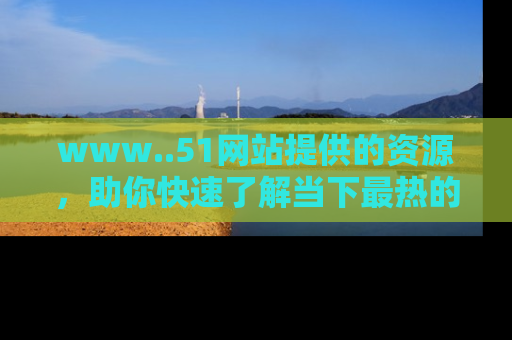 www..51网站提供的资源，助你快速了解当下最热的娱乐八卦