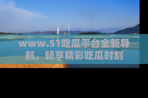 www.51吃瓜平台全新导航，畅享精彩吃瓜时刻