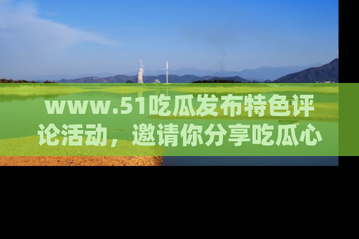 www.51吃瓜发布特色评论活动，邀请你分享吃瓜心得与看法！
