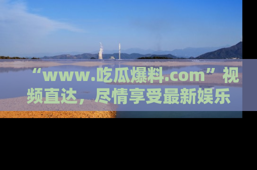 “www.吃瓜爆料.com”视频直达，尽情享受最新娱乐圈的吃瓜盛宴！