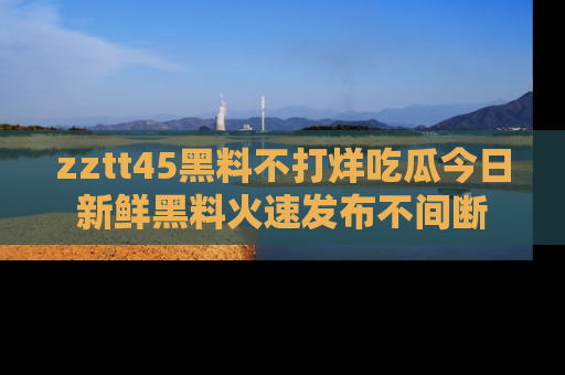 zztt45黑料不打烊吃瓜今日新鲜黑料火速发布不间断