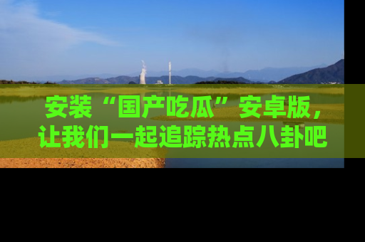 安装“国产吃瓜”安卓版，让我们一起追踪热点八卦吧～