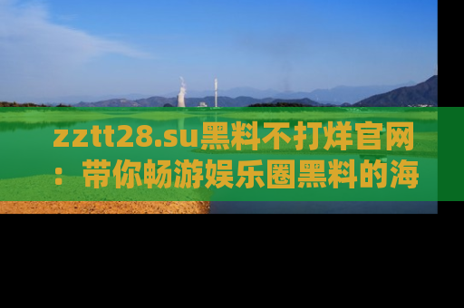 zztt28.su黑料不打烊官网：带你畅游娱乐圈黑料的海洋，掌握每一条最新消息