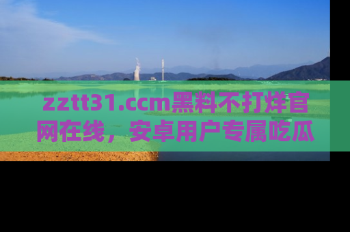 zztt31.ccm黑料不打烊官网在线，安卓用户专属吃瓜神器大揭秘